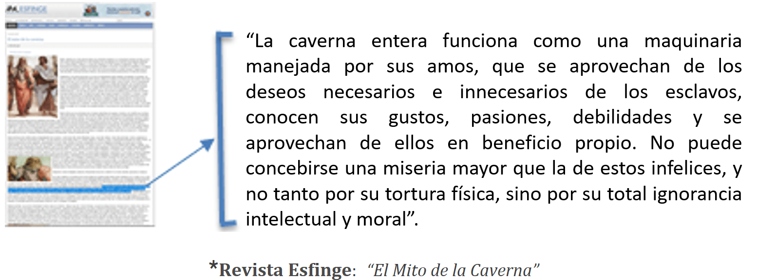 “La caverna entera funciona como una maquinaria manejada por sus amos, que se aprovechan de los deseos necesarios e innecesarios de los esclavos, conocen sus gustos, pasiones, debilidades y se aprovechan de ellos en beneficio propio. No puede concebirse una miseria mayor que la de estos infelices, y no tanto por su tortura física, sino por su total ignorancia intelectual y moral”.